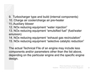 9. Turbocharger type and build (internal components) 
10. Charge air cooler/charge air pre-heater 
11. Auxiliary blower 
12. NOx reducing equipment “water injection” 
13. NOx reducing equipment “emulsified fuel” (fuel/water 
emulsion) 
14. NOx reducing equipment “exhaust gas recirculation” 
15. NOx reducing equipment “selective catalytic reduction” 
The actual Technical File of an engine may include less 
components and/or parameters other than the list above, 
depending on the particular engine and the specific engine 
design. 
20 
Mohd. Hanif Dewan, Chief Engineer and 
9/2/2014 Maritime Lecturer & Trainer, Bangladesh 
 