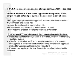 ¾3.1.1. New measures on engines of ships built: Jan 1990 –– Dec 1999 
The NOx emissions at Tier I level upgraded for engines of power 
output > 5,000 kW and per cylinder displacement at or > 90 litres 
The upgrading is provided with approved and cost effective method for 
NOx limitation and should not: 
- reduce the engine rating by more than 1% 
- increase the fuel consumption by more than 2%, and 
- have negative effect on the engine durability or reliability 
For Engines NOT complying with Tier I NOx emission limitations: 
•• measures against ship only if there is a certified, efficient commercially 
available system 
•• rules for certification, verification and documentation of scrubbers 
and upgrade at the ship’’s first Renewal Survey if there is an approved 
method for upgrading at least to Tier I standard 
••• if system not available, the next Annual Survey after that method is 
available 
21 
Mohd. Hanif Dewan, Chief Engineer and 
9/2/2014 Maritime Lecturer & Trainer, Bangladesh 
 