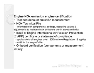 Engine NOx emission engine certification 
• Test bed exhaust emission measurement 
• NOx Technical File 
- information on components, settings, operating values & 
adjustments to maintain NOx emissions within allowable limits 
• Issue of Engine International Air Pollution Prevention 
(EIAPP) certificate or statement of compliance 
- applicable to all engines over 130Kw where Regulation 13 applies 
- valid for the engine’s life 
• Onboard verification (components or measurement) 
initially 
23 
Mohd. Hanif Dewan, Chief Engineer and 
9/2/2014 Maritime Lecturer & Trainer, Bangladesh 
 