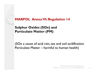 MARPOL Annex VI: Regulation 14 
Sulphur Oxides (SOx) and 
Particulate Matter (PM) 
(SOx a cause of acid rain, sea and soil acidification 
Particulate Matter – harmful to human health) 
Mohd. Hanif Dewan, Chief Engineer and 
9/2/2014 Maritime Lecturer & Trainer, Bangladesh 27 
 