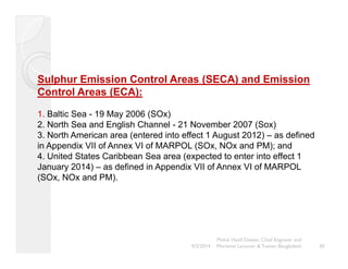 Sulphur Emission Control Areas (SECA) and Emission 
Control Areas (ECA): 
1. Baltic Sea - 19 May 2006 (SOx) 
2. North Sea and English Channel - 21 November 2007 (Sox) 
3. North American area (entered into effect 1 August 2012) – as defined 
in Appendix VII of Annex VI of MARPOL (SOx, NOx and PM); and 
4. United States Caribbean Sea area (expected to enter into effect 1 
January 2014) – as defined in Appendix VII of Annex VI of MARPOL 
(SOx, NOx and PM). 
30 
Mohd. Hanif Dewan, Chief Engineer and 
9/2/2014 Maritime Lecturer & Trainer, Bangladesh 
 