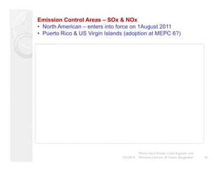 Emission Control Areas – SOx & NOx 
• North American – enters into force on 1August 2011 
P t Ri & US Vi i I l d ( d ti t • Puerto Rico Virgin Islands adoption at MEPC 6?) 
The image cannot be displayed. Your computer may not have enough memory to open the image, or the image may have been cor upted. Restart your computer, and then open the file again. If the red x still appears, you may have to delete the image and then insert it again. 
Mohd. Hanif Dewan, Chief Engineer and 
9/2/2014 Maritime Lecturer & Trainer, Bangladesh 32 
 