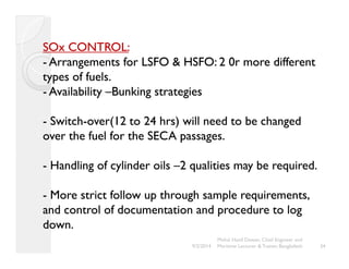 SOx CONTROL: 
- Arrangements for LSFO & HSFO: 2 0r more different 
types of fuels. 
- Availability ––Bunking strategies 
- Switch-over(12 to 24 hrs) will need to be changed 
over the fuel for the SECA passages. 
- Handling of cylinder oils ––2 qualities may be required. 
- More strict follow up through sample requirements, 
and control of documentation and procedure to log 
down. 
34 
Mohd. Hanif Dewan, Chief Engineer and 
9/2/2014 Maritime Lecturer & Trainer, Bangladesh 
 