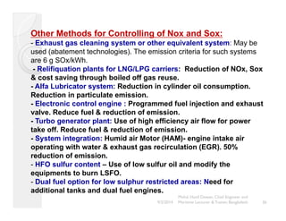 Other Methods for Controlling of Nox and Sox: 
- Exhaust gas cleaning system or other equivalent system: May be 
used (abatement technologies). The emission criteria for such systems 
are 6 g SOx/kWh. 
- Relifiquation plants for LNG/LPG carriers: Reduction of NOx, Sox 
& cost saving through boiled off gas reuse. 
- Alfa Lubricator system: Reduction in cylinder oil consumption. 
Reduction in particulate emission. 
- Electronic control engine : Programmed fuel injection and exhaust 
valve. Reduce fuel & reduction of emission. 
- Turbo generator plant: Use of high efficiency air flow for power 
take off. Reduce fuel & reduction of emission. 
- System integration: Humid air Motor (HAM)- engine intake air 
operating with water & exhaust gas recirculation (EGR). 50% 
reduction of emission. 
- HFO sulfur content – Use of low sulfur oil and modify the 
equipments to burn LSFO. 
- Dual fuel option for low sulphur restricted areas: Need for 
additional tanks and dual fuel engines. 
36 
Mohd. Hanif Dewan, Chief Engineer and 
9/2/2014 Maritime Lecturer & Trainer, Bangladesh 
 