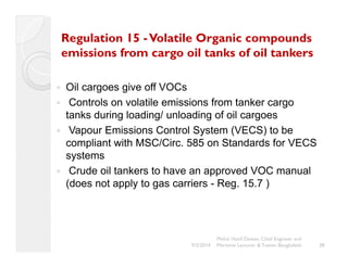 Regulation 15 -Volatile Organic compounds 
emissions from cargo oil tanks of oil tankers 
y Oil cargoes give off VOCs 
y Controls on volatile emissions from tanker cargo 
tanks during loading/ unloading of oil cargoes 
y Vapour Emissions Control System (VECS) to be 
compliant with MSC/Circ. 585 on Standards for VECS 
systems 
y Crude oil tankers to have an approved VOC manual 
(does not apply to gas carriers - Reg. 15.7 ) 
38 
Mohd. Hanif Dewan, Chief Engineer and 
9/2/2014 Maritime Lecturer & Trainer, Bangladesh 
 