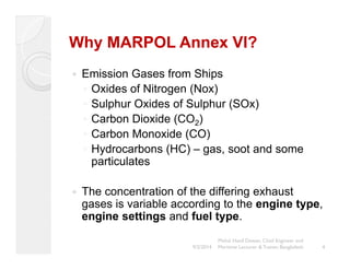 Why MARPOL Annex VI? 
y Emission Gases from Ships 
◦ Oxides of Nitrogen (Nox) 
◦ Sulphur Oxides of Sulphur (SOx) 
◦ Carbon Dioxide (CO2) 
◦ Carbon Monoxide (CO) 
◦ Hydrocarbons (HC) – gas, soot and some 
particulates 
y The concentration of the differing exhaust 
gases is variable according to the engine type, 
engine settings and fuel type. 
4 
Mohd. Hanif Dewan, Chief Engineer and 
9/2/2014 Maritime Lecturer & Trainer, Bangladesh 
 