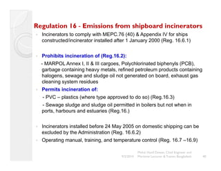 Regulation 16 - Emissions from shipboard incinerators 
y Incinerators to comply with MEPC.76 (40) & Appendix IV for ships 
constructed/incinerator installed after 1 January 2000 (Reg. 16.6.1) 
y Prohibits incineration of (Reg.16.2): 
- MARPOL Annex I, II & III cargoes, Polychlorinated biphenyls (PCB), 
garbage containing heavy metals, refined petroleum products containing 
halogens, sewage and sludge oil not generated on board, exhaust gas 
cleaning system residues 
y Permits incineration of: 
- PVC – plastics (where type approved to do so) (Reg.16.3) 
- Sewage sludge and sludge oil permitted in boilers but not when in 
ports, harbours and estuaries (Reg.16.) 
y Incinerators installed before 24 May 2005 on domestic shipping can be 
excluded by the Administration (Reg. 16.6.2) 
y Operating manual, training, and temperature control (Reg. 16.7 –16.9) 
Mohd. Hanif Dewan, Chief Engineer and 
Maritime Lecturer & Trainer, Bangladesh 
9/2/2014 40 
 