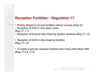 Reception Facilities – Regulation 17 
• Parties obliged to provide facilities without causing delay for: 
– Reception of ODS in ship repair yards 
(Reg.17.1.1) 
– Reception of Exhaust Gas Cleaning System residues (Reg.17.1.2) 
• Reception of ODS in ship breaking facilities 
(Reg.17.1.3) 
• If unable to provide reception facilities then Party shall inform IMO 
(Reg.17.2 & 17.3) 
Mohd. Hanif Dewan, Chief Engineer and 
9/2/2014 Maritime Lecturer & Trainer, Bangladesh 41 
 