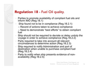 Regulation 18 - Fuel Oil quality. 
y Parties to promote availability of compliant fuel oils and 
inform IMO (Reg.18.1) 
y Ship found not to be in compliance (Reg.18.2.1) 
– Record of actions taken to achieve compliance 
– Need to demonstrate “best efforts” to obtain compliant 
fuel 
y Ship should not be required to deviate or delay unduly the 
voyage in order to achieve compliance (Reg.18.2.2) 
y Party required to take into account all relevant 
circumstances to determine action (Reg.18.2.3) 
y Ship required to notify Administration and port of 
destination when unable to purchase compliant fuel 
(Reg.18.2.4) 
y Party to notify when ship presents evidence of non-availability 
(Reg.18.2.5) 
42 
Mohd. Hanif Dewan, Chief Engineer and 
9/2/2014 Maritime Lecturer & Trainer, Bangladesh 
 
