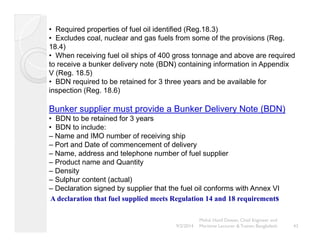 • Required properties of fuel oil identified (Reg.18.3) 
• Excludes coal, nuclear and gas fuels from some of the provisions (Reg. 
18.4) 
• When receiving fuel oil ships of 400 gross tonnage and above are required 
to receive a bunker delivery note (BDN) containing information in Appendix 
V (Reg. 18.5) 
• BDN required to be retained for 3 three years and be available for 
inspection (Reg. 18.6) 
Bunker supplier must provide a Bunker Delivery Note (BDN) 
• BDN to be retained for 3 years 
• BDN to include: 
– Name and IMO number of receiving ship 
– Port and Date of commencement of delivery 
– Name, address and telephone number of fuel supplier 
– Product name and Quantity 
– Density 
– Sulphur content (actual) 
– Declaration signed by supplier that the fuel oil conforms with Annex VI 
A declaration that fuel supplied meets Regulation 14 and 18 requirements 
Mohd. Hanif Dewan, Chief Engineer and 
9/2/2014 Maritime Lecturer & Trainer, Bangladesh 43 
 