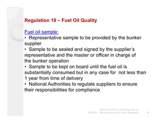Regulation 18 – Fuel Oil Quality 
Fuel oil sample: 
• Representative sample to be provided by the bunker 
supplier 
• Sample to be sealed and signed by the supplier’s 
representative and the master or officer in charge of 
the bunker operation 
• Sample to be kept on board until the fuel oil is 
substantially consumed but in any case for not less than 
1 year from time of delivery 
• National Authorities to regulate suppliers to ensure 
their responsibilities for compliance 
45 
Mohd. Hanif Dewan, Chief Engineer and 
9/2/2014 Maritime Lecturer & Trainer, Bangladesh 
 