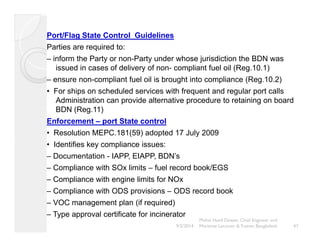 Port/Flag State Control Guidelines 
Parties are required to: 
– inform the Party or non-Party under whose jurisdiction the BDN was 
issued in cases of delivery of non- compliant fuel oil (Reg.10.1) 
– ensure non-compliant fuel oil is brought into compliance (Reg.10.2) 
• For ships on scheduled services with frequent and regular port calls 
Administration can provide alternative procedure to retaining on board 
BDN (Reg.11) 
Enforcement – port State control 
• Resolution MEPC.181(59) adopted 17 July 2009 
• Identifies key compliance issues: 
– Documentation - IAPP, EIAPP, BDN’s 
– Compliance with SOx limits – fuel record book/EGS 
– Compliance with engine limits for NOx 
– Compliance with ODS provisions – ODS record book 
– VOC management plan (if required) 
– Type approval certificate for incinerator 
47 
Mohd. Hanif Dewan, Chief Engineer and 
9/2/2014 Maritime Lecturer & Trainer, Bangladesh 
 