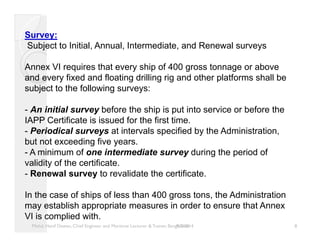 Survey: 
Subject to Initial, Annual, Intermediate, and Renewal surveys 
Annex VI requires that every ship of 400 gross tonnage or above 
and every fixed and floating drilling rig and other platforms shall be 
subject to the following surveys: 
- An initial survey before the ship is put into service or before the 
IAPP Certificate is issued for the first time. 
- Periodical surveys at intervals specified by the Administration, 
but not exceeding five years. 
- A minimum of one intermediate survey during the period of 
validity of the certificate. 
- Renewal survey to revalidate the certificate. 
In the case of ships of less than 400 gross tons, the Administration 
may establish appropriate measures in order to ensure that Annex 
VI is complied with. 
Mohd. Hanif Dewan, Chief Engineer and Maritime Lecturer & Trainer, Bang9la/2d/e2s0h14 8 
 