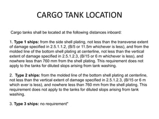 CARGO TANK LOCATION
Cargo tanks shall be located at the following distances inboard:
1. Type 1 ships: from the side shell plating, not less than the transverse extent
of damage specified in 2.5.1.1.2, (B/5 or 11.5m whichever is less), and from the
molded line of the bottom shell plating at centerline, not less than the vertical
extent of damage specified in 2.5.1.2.3, (B/15 or 6 m whichever is less), and
nowhere less than 760 mm from the shell plating. This requirement does not
apply to the tanks for diluted slops arising from tank washing.
2. Type 2 ships: from the molded line of the bottom shell plating at centerline,
not less than the vertical extent of damage specified in 2.5.1.2.3, (B/15 or 6 m
which ever is less), and nowhere less than 760 mm from the shell plating. This
requirement does not apply to the tanks for diluted slops arising from tank
washing.
3. Type 3 ships: no requirement"
 
