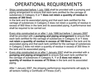 OPERATIONAL REQUIREMENTS
• Ships constructed before 1 July 1986 shall be provided with a pumping and
piping arrangement to ensure that each tank certified for the carriage of
substances in Category X or Y does not retain a quantity of residue in
excess of 300 litres
in the tank and its associated piping and that each tank certified for the
carriage of substances in Category Z does not retain a quantity of residue in
excess of 900 litres in the tank and its associated piping. A performance test
shall be required to be carried out.
Every ship constructed on or after 1 July 1986 but before 1 January 2007
shall be provided with a pumping and piping arrangement to ensure that
each tank certified for the carriage of substances in Category X or Y does
not retain a quantity of residue in excess of 100 litres in the tank and its
associated piping and that each tank certified for the carriage of substances
in Category Z does not retain a quantity of residue in excess of 300 litres in
the tank and its associated piping.
• Every ship constructed on or after 1 January 2007 shall be provided with a
pumping and piping arrangement to ensure that each tank certified for
the carriage of substances in Category X, Y or Z does not retain a
quantity of residue in excess of 75 litres in the tank and its associated
piping.
After 1 January 2007, the stripping performance requirements will apply to
all tankers holding a Certificate of Fitness (CoF).
 