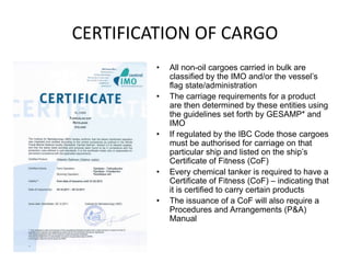 CERTIFICATION OF CARGO
• All non-oil cargoes carried in bulk are
classified by the IMO and/or the vessel’s
flag state/administration
• The carriage requirements for a product
are then determined by these entities using
the guidelines set forth by GESAMP* and
IMO
• If regulated by the IBC Code those cargoes
must be authorised for carriage on that
particular ship and listed on the ship’s
Certificate of Fitness (CoF)
• Every chemical tanker is required to have a
Certificate of Fitness (CoF) – indicating that
it is certified to carry certain products
• The issuance of a CoF will also require a
Procedures and Arrangements (P&A)
Manual
 