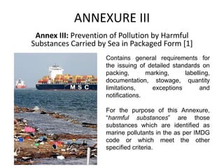 ANNEXURE III
Annex III: Prevention of Pollution by Harmful
Substances Carried by Sea in Packaged Form [1]
Contains general requirements for
the issuing of detailed standards on
packing, marking, labelling,
documentation, stowage, quantity
limitations, exceptions and
notifications.
For the purpose of this Annexure,
“harmful substances” are those
substances which are identified as
marine pollutants in the as per IMDG
code or which meet the other
specified criteria.
 