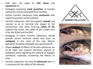 • Rule does not apply to ship stores and
equipment.[3]
• Packaging containing small quantities of harmful
substances may be exempted from marking.
• Certain harmful substances have constraints with
regard to quantity carried onboard.
• Harmful substances shall be properly stowed and
secured so as to minimize the danger to the
environment also while ensuring safety of life
onboard the vessel. The safety of life is taken care
of by the SOLAS and the MLC.
• Packaging of these harmful substances should
provide correct technical names and leave no
ambiguity in the mind of the user. Marine
pollutants should be indicated very specifically.[3]
• Proper analysis of effects of harmful substances are
to be taken into account (chemical, physical or
biological) while regulating the washing of leakages
overboard, especially considering the effects on
crew.
• Harmful substances can only be jettisoned when it
is necessary for the safety of life onboard.
 
