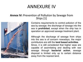 ANNEXURE IV
Annex IV: Prevention of Pollution by Sewage from
Ships [1]
Contains requirements to control pollution of the
sea by sewage; the discharge of sewage into the
sea is prohibited, except when the ship has in
operation an approved sewage treatment plant.
Although the discharge of sewage from ships
into the sea is of concern nowadays, the major
contributors are still the land based activities.
Since, it is still considered that higher seas are
capable of assimilating and dealing with raw
sewage through bacterial action, sewage
disposal is limited only up to certain distance
away from the nearest land.
 