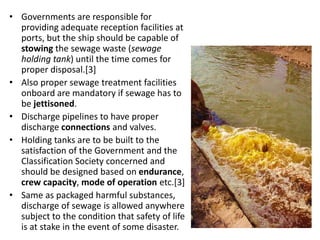 • Governments are responsible for
providing adequate reception facilities at
ports, but the ship should be capable of
stowing the sewage waste (sewage
holding tank) until the time comes for
proper disposal.[3]
• Also proper sewage treatment facilities
onboard are mandatory if sewage has to
be jettisoned.
• Discharge pipelines to have proper
discharge connections and valves.
• Holding tanks are to be built to the
satisfaction of the Government and the
Classification Society concerned and
should be designed based on endurance,
crew capacity, mode of operation etc.[3]
• Same as packaged harmful substances,
discharge of sewage is allowed anywhere
subject to the condition that safety of life
is at stake in the event of some disaster.
 