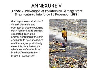 ANNEXURE V
Annex V: Prevention of Pollution by Garbage from
Ships (entered into force 31 December 1988)
Garbage means all kinds of
victual, domestic and
operational waste excluding
fresh fish and parts thereof,
generated during the
normal operation of the ship
and liable to be disposed of
continuously or periodically
except those substances
which are defined or listed
in other Annexes to the
present Convention”
 