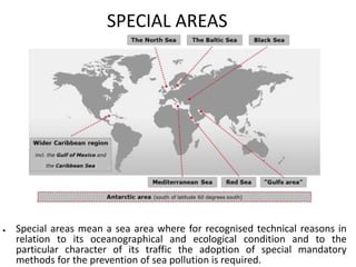 SPECIAL AREAS
● Special areas mean a sea area where for recognised technical reasons in
relation to its oceanographical and ecological condition and to the
particular character of its traffic the adoption of special mandatory
methods for the prevention of sea pollution is required.
 
