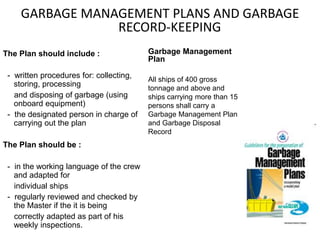 GARBAGE MANAGEMENT PLANS AND GARBAGE
RECORD-KEEPING
Garbage Management
Plan
All ships of 400 gross
tonnage and above and
ships carrying more than 15
persons shall carry a
Garbage Management Plan
and Garbage Disposal
Record
The Plan should include :
- written procedures for: collecting,
storing, processing
and disposing of garbage (using
onboard equipment)
- the designated person in charge of
carrying out the plan
The Plan should be :
- in the working language of the crew
and adapted for
individual ships
- regularly reviewed and checked by
the Master if the it is being
correctly adapted as part of his
weekly inspections.
 