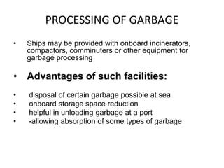 PROCESSING OF GARBAGE
• Ships may be provided with onboard incinerators,
compactors, comminuters or other equipment for
garbage processing
• Advantages of such facilities:
• disposal of certain garbage possible at sea
• onboard storage space reduction
• helpful in unloading garbage at a port
• -allowing absorption of some types of garbage
 