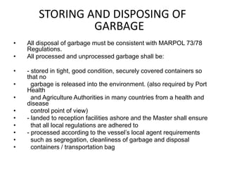 STORING AND DISPOSING OF
GARBAGE
• All disposal of garbage must be consistent with MARPOL 73/78
Regulations.
• All processed and unprocessed garbage shall be:
• - stored in tight, good condition, securely covered containers so
that no
• garbage is released into the environment. (also required by Port
Health
• and Agriculture Authorities in many countries from a health and
disease
• control point of view)
• - landed to reception facilities ashore and the Master shall ensure
• that all local regulations are adhered to
• - processed according to the vessel’s local agent requirements
• such as segregation, cleanliness of garbage and disposal
• containers / transportation bag
 