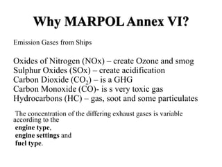 Why MARPOLAnnex VI?
Emission Gases from Ships
Oxides of Nitrogen (NOx) – create Ozone and smog
Sulphur Oxides (SOx) – create acidification
Carbon Dioxide (CO2) – is a GHG
Carbon Monoxide (CO)- is s very toxic gas
Hydrocarbons (HC) – gas, soot and some particulates
The concentration of the differing exhaust gases is variable
according to the
engine type,
engine settings and
fuel type.
 