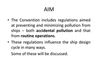 AIM
• The Convention includes regulations aimed
at preventing and minimizing pollution from
ships – both accidental pollution and that
from routine operations.
• These regulations influence the ship design
cycle in many ways.
Some of these will be discussed.
 