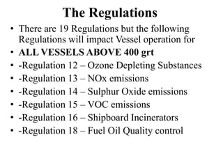 The Regulations
• There are 19 Regulations but the following
Regulations will impact Vessel operation for
• ALL VESSELS ABOVE 400 grt
• -Regulation 12 – Ozone Depleting Substances
• -Regulation 13 – NOx emissions
• -Regulation 14 – Sulphur Oxide emissions
• -Regulation 15 – VOC emissions
• -Regulation 16 – Shipboard Incinerators
• -Regulation 18 – Fuel Oil Quality control
 