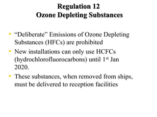Regulation 12
Ozone Depleting Substances
• “Deliberate” Emissions of Ozone Depleting
Substances (HFCs) are prohibited
• New installations can only use HCFCs
(hydrochlorofluorocarbons) until 1st Jan
2020.
• These substances, when removed from ships,
must be delivered to reception facilities
 