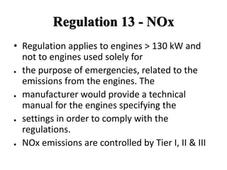 Regulation 13 - NOx
• Regulation applies to engines > 130 kW and
not to engines used solely for
● the purpose of emergencies, related to the
emissions from the engines. The
● manufacturer would provide a technical
manual for the engines specifying the
● settings in order to comply with the
regulations.
● NOx emissions are controlled by Tier I, II & III
 