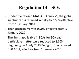 Regulation 14 - SOx
● Under the revised MARPOL Annex VI, the global
sulphur cap is reduced initially to 3.50% effective
from 1 January 2012
● Then progressively to 0.50% effective from 1
January 2020.
● The limits applicable in ECAs for SOx and
particulate matter were reduced to 1.00%,
beginning on 1 July 2010 Being further reduced
to 0.10 %, effective from 1 January 2015.
 