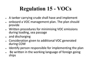 Regulation 15 - VOCs
● A tanker carrying crude shall have and implement
● onboard a VOC management plan. The plan should
provide
● Written procedures for minimising VOC emissions
during loading, sea passage
● and discharging
● Consideration given to additional VOC generated
during COW
● Identify person responsible for implementing the plan
● Be written in the working language of foreign going
ships
 