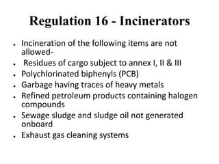 Regulation 16 - Incinerators
● Incineration of the following items are not
allowed-
● Residues of cargo subject to annex I, II & III
● Polychlorinated biphenyls (PCB)
● Garbage having traces of heavy metals
● Refined petroleum products containing halogen
compounds
● Sewage sludge and sludge oil not generated
onboard
● Exhaust gas cleaning systems
 