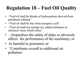 Regulation 18 – Fuel Oil Quality
• -“Fuel oil shall be blends of hydrocarbons derived from
petroleum refining”
• -“Fuel oil shall be free from inorganic acid”
• -“Fuel oil shall not include any added substance or
chemical waste which either:
• - Jeopardises the safety of ships or adversely
affects the performance of the machinery, or
• -Is harmful to personnel, or
• “Contributes overall to additional air
pollution”
 