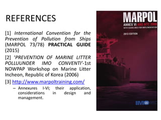 REFERENCES
[1] International Convention for the
Prevention of Pollution from Ships
(MARPOL 73/78) PRACTICAL GUIDE
(2015)
[2] ‘PREVENTION OF MARINE LITTER
POLLUUNDER IMO CONVENTI’-1st
NOWPAP Workshop on Marine Litter
Incheon, Republic of Korea (2006)
[3] http://www.marpoltraining.com/
– Annexures I-VI; their application,
considerations in design and
management.
 