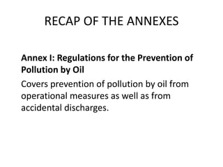 RECAP OF THE ANNEXES
Annex I: Regulations for the Prevention of
Pollution by Oil
Covers prevention of pollution by oil from
operational measures as well as from
accidental discharges.
 