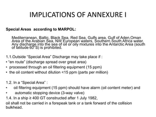 IMPLICATIONS OF ANNEXURE I
Special Areas according to MARPOL:
Mediterranean, Baltic, Black Sea, Red Sea, Gulfs area, Gulf of Aden,Oman
Area of the Arabian Sea, NW European waters, Southern South Africa water.
Any discharge into the sea of oil or oily mixtures into the Antarctic Area (south
of latitude 60°S) is prohibited.
1.1.Outside “Special Area” Discharge may take place if :
• “en route” (discharge spread over great area)
• processed through an oil filtering equipment (15 ppm)
• the oil content without dilution <15 ppm (parts per million)
1.2. In a “Special Area” :
• oil filtering equipment (15 ppm) should have alarm (oil content meter) and
• automatic stopping device (3-way valve)
1.4. In a ship ≥ 400 GT constructed after 1 July 1982,
oil shall not be carried in a forepeak tank or a tank forward of the collision
bulkhead.
 