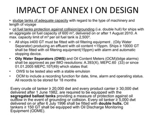 IMPACT OF ANNEX I ON DESIGN
• sludge tanks of adequate capacity with regard to the type of machinery and
length of voyage
• oil fuel tanks protection against collision/grounding (i.e. double hull) for ships with
an aggregate oil fuel capacity of 600 m³, delivered on or after 1 August 2010. A
max. capacity limit of m³ per oil fuel tank is 2,500³.
• All ships ≥400 GT must be fitted with oil filtering equipment . (Oily Water
Separator) producing an effluent with oil content <15ppm. Ships ≥ 10000 GT
shall be fitted with oil filtering equipment(15ppm) with alarm and automatic
stopping device.
• Oily Water Separators (OWS) and Oil Content Meters (OCM)(bilge alarms)
shall be approved as per IMO resolutions: A.393(X), MEPC.60 (33) or since
01.01.2005 MEPC.107(49) which states that:
• OWS to be tested also with a stable emulsion
• OCM to include a recording function for date, time, alarm and operating status.
All records to be stored for 18 months
Every crude oil tanker ≥ 20,000 dwt and every product carrier ≥ 30,000 dwt
delivered after 1 June 1982, are required to be equipped with the
segregated ballast tanks providing a measure of protection against oil
outflow in the event of grounding or collision. Every oil tanker ≥ 5,000 dwt
delivered on or after 6 July 1996 shall be fitted with double hulls. Oil
tankers ≥ 150 GT shall be equipped with Oil Discharge Monitoring
Equipment (ODME).
 
