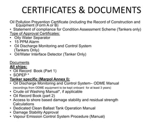 CERTIFICATES & DOCUMENTS
Oil Pollution Prevention Certificate (including the Record of Construction and
Equipment (Form A or B)
• Statement of compliance for Condition Assessment Scheme (Tankers only)
Type of Approval Certificates:
• Oily Water Separator
• 15 PPM Alarm
• Oil Discharge Monitoring and Control System
(Tankers Only)
• Oil/Water Interface Detector (Tanker Only)
Documents
All ships:
• Oil Record Book (Part 1)
• SOPEP *
Tanker specific (Marpol Annex I):
• Oil Discharge Monitoring and Control System– ODME Manual
(recordings from ODME equipment to be kept onboard for at least 3 years)
• Crude oil Washing Manual*, if applicable
• Oil Record Book (part 2)
• Access to shore based damage stability and residual strength
Calculations
• Dedicated Clean Ballast Tank Operation Manual
• Damage Stability Approval
• Vapour Emission Control System Procedure (Manual)
 