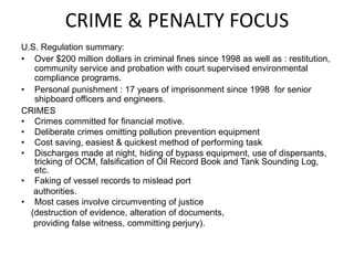 CRIME & PENALTY FOCUS
U.S. Regulation summary:
• Over $200 million dollars in criminal fines since 1998 as well as : restitution,
community service and probation with court supervised environmental
compliance programs.
• Personal punishment : 17 years of imprisonment since 1998 for senior
shipboard officers and engineers.
CRIMES
• Crimes committed for financial motive.
• Deliberate crimes omitting pollution prevention equipment
• Cost saving, easiest & quickest method of performing task
• Discharges made at night, hiding of bypass equipment, use of dispersants,
tricking of OCM, falsification of Oil Record Book and Tank Sounding Log,
etc.
• Faking of vessel records to mislead port
authorities.
• Most cases involve circumventing of justice
(destruction of evidence, alteration of documents,
providing false witness, committing perjury).
 