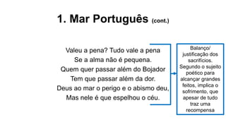1. Mar Português (cont.)
Valeu a pena? Tudo vale a pena
Se a alma não é pequena.
Quem quer passar além do Bojador
Tem que passar além da dor.
Deus ao mar o perigo e o abismo deu,
Mas nele é que espelhou o céu.
Balanço/
justificação dos
sacrifícios.
Segundo o sujeito
poético para
alcançar grandes
feitos, implica o
sofrimento, que
apesar de tudo
traz uma
recompensa
 