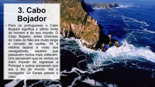 3. Cabo
Bojador
• Para os portugueses o Cabo
Bojador significa o último limite
do homem e do seu mundo. O
Cabo Bojador, antes chamado
do Cabo do Não era muito longo
e cercado de recifes. Ali a
neblina tapava a visão dos
navegadores, aqueles que
passavam nunca mais voltavam.
Uns pensavam que os ventos os
iriam impedir de regressar a
Portugal e outros pensavam que
era o fim do mundo. Até o
navegador Gil Eanes passar o
cabo.
 