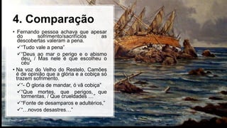 4. Comparação
• Fernando pessoa achava que apesar
do sofrimento/sacrifícios as
descobertas valeram a pena.
“Tudo vale a pena”
“Deus ao mar o perigo e o abismo
deu, / Mas nele é que escolheu o
céu”
• Na voz do Velho do Restelo, Camões
é de opinião que a glória e a cobiça só
trazem sofrimento.
“- Ó gloria de mandar, ó vã cobiça”
“Que mortes, que perigos, que
tormentas, / Que crueldades …”
“Fonte de desamparos e adultérios,”
“…novos desastres…”
 