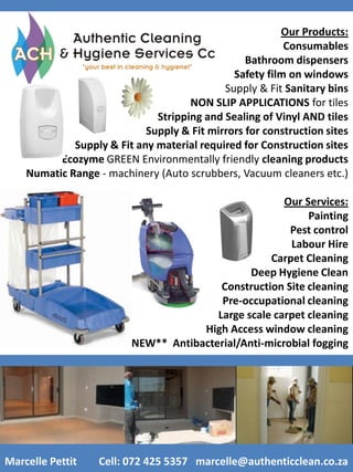 Our Products:
                                                         Consumables
                                                 Bathroom dispensers
                                              Safety film on windows
                                            Supply & Fit Sanitary bins
                                     NON SLIP APPLICATIONS for tiles
                              Stripping and Sealing of Vinyl AND tiles
                            Supply & Fit mirrors for construction sites
             Supply & Fit any material required for Construction sites
          Ecozyme GREEN Environmentally friendly cleaning products
    Numatic Range - machinery (Auto scrubbers, Vacuum cleaners etc.)

                                                      Our Services:
                                                           Painting
                                                       Pest control
                                                       Labour Hire
                                                   Carpet Cleaning
                                               Deep Hygiene Clean
                                         Construction Site cleaning
                                         Pre-occupational cleaning
                                        Large scale carpet cleaning
                                     High Access window cleaning
                      ***NEW** Antibacterial/Anti-microbial fogging




Marcelle Pettit    Cell: 072 425 5357 marcelle@authenticclean.co.za
 