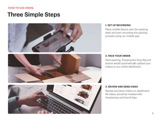 3
Place mobile device over the packing
desk and start recording the packing
process using our mobile app.
1. SET UP RECORDING1. SET UP RECORDING
Start packing. Pressing the Stop Record
button would automatically upload your
videos to our online dashboard.
2. PACK YOUR ORDER2. PACK YOUR ORDER
Review and send videos on dashboard.
All videos would be marked with
timestamps and brand logo.
3. REVIEW AND SEND VIDEO3. REVIEW AND SEND VIDEO
Three Simple Steps
HOW TO USE MARQ
 