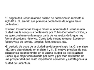 El origen de Lucentum como núcleo de población se remonta al siglo IV a. C., siendo sus primeros pobladores de origen íbero contestano. Fueron los romanos los que dieron el nombre de Lucentum a la ciudad tras la conquista del levante por Publio Cornelio Escipión, y los que construyeron la mayor parte de los restos de lo que hoy forma el conjunto histórico. Como toda ciudad romana, Lucentum fue provista de termas, templos, foro, cloacas, etc. El periodo de auge de la ciudad se data en el siglo I a. C. y el siglo I dC pero abandonada en el siglo II y III. El motivo principal de esta decadencia se encontraba en la vecina ciudad de Ilici (la actual Elche), que mejor comunicada por tierra y por mar, disfrutaba de una prosperidad que restó importancia comercial y estratégica a la ciudad de Lucentum.   